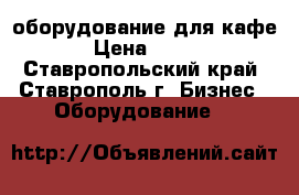 оборудование для кафе › Цена ­ 100 - Ставропольский край, Ставрополь г. Бизнес » Оборудование   